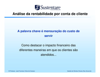 Análise da rentabilidade por conta de cliente



              A palavra chave é mensuração do custo de
                                                servir


                     Como destacar o impacto financeiro das
                 diferentes maneiras em que os clientes são
                                              atendidos...




© Professor José Francisco Vieira de Campos                  Gestão de Clientes Chaves (Key Accounts)
 