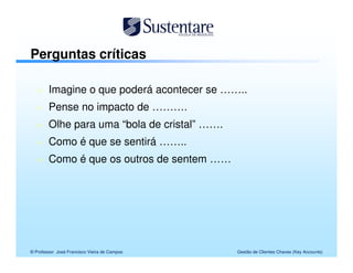 Perguntas críticas

        Imagine o que poderá acontecer se ……..
        Pense no impacto de ……….
        Olhe para uma “bola de cristal” …….
        Como é que se sentirá ……..
        Como é que os outros de sentem ……




© Professor José Francisco Vieira de Campos   Gestão de Clientes Chaves (Key Accounts)
 