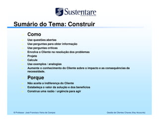 Sumário do Tema: Construir
              Como
              Use questões abertas
              Use perguntas para obter informação
              Use perguntas críticas
              Envolva o Cliente na resolução dos problemas
              Projete
              Calcule
              Use exemplos / analogias
              Aumente o conhecimento do Cliente sobre o impacto e as consequências da
              necessidade.

              Porque
              Não aceite a indiferença do Cliente
              Estabeleça o valor da solução e dos benefícios
              Construa uma razão / urgência para agir




© Professor José Francisco Vieira de Campos                          Gestão de Clientes Chaves (Key Accounts)
 