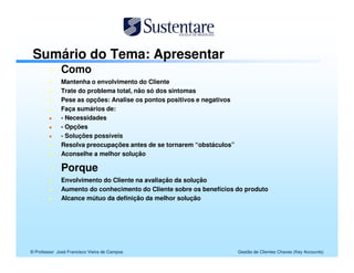 Sumário do Tema: Apresentar
              Como
              Mantenha o envolvimento do Cliente
              Trate do problema total, não só dos sintomas
              Pese as opções: Analise os pontos positivos e negativos
              Faça sumários de:
              - Necessidades
              - Opções
              - Soluções possíveis
              Resolva preocupações antes de se tornarem “obstáculos”
              Aconselhe a melhor solução

              Porque
              Envolvimento do Cliente na avaliação da solução
              Aumento do conhecimento do Cliente sobre os benefícios do produto
              Alcance mútuo da definição da melhor solução




© Professor José Francisco Vieira de Campos                             Gestão de Clientes Chaves (Key Accounts)
 