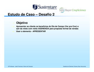 Estudo de Caso – Desafio 2

              Objetivo
              Apresentar ao cliente os benefícios do Dia de Campo (Ver pra Crer) e
              sair da visita com visita AGENDADA para proposta formal de vendas
              Usar o elemento - APRESENTAR




© Professor José Francisco Vieira de Campos                      Gestão de Clientes Chaves (Key Accounts)
 