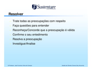 Resolver
        Trate todas as preocupações com respeito
        Faça questões para entender
        Reconheça/Concorde que a preocupação é válida
        Confirme o seu entedimento
        Resolva a preocupação
        Investigue/Analise




© Professor José Francisco Vieira de Campos   Gestão de Clientes Chaves (Key Accounts)
 