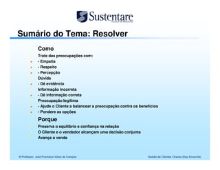 Sumário do Tema: Resolver
              Como
              Trate das preocupações com:
              - Empatia
              - Respeito
              - Percepção
              Dúvida
              - Dê evidência
              Informação incorreta
              - Dê informação correta
              Preocupação legítima
              - Ajude o Cliente a balancear a preocupação contra os benefícios
              - Pondere as opções

              Porque
              Preserva o equilíbrio e confiança na relação
              O Cliente e o vendedor alcançam uma decisão conjunta
              Avança a venda



© Professor José Francisco Vieira de Campos                             Gestão de Clientes Chaves (Key Accounts)
 