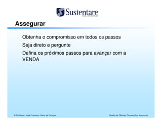Assegurar

        Obtenha o compromisso em todos os passos
        Seja direto e pergunte
        Defina os próximos passos para avançar com a
        VENDA




© Professor José Francisco Vieira de Campos   Gestão de Clientes Chaves (Key Accounts)
 