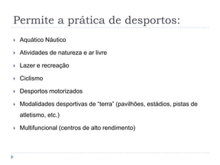Permite a prática de desportos:
 Aquático Náutico
 Atividades de natureza e ar livre
 Lazer e recreação
 Ciclismo
 Desportos motorizados
 Modalidades desportivas de “terra” (pavilhões, estádios, pistas de
atletismo, etc.)
 Multifuncional (centros de alto rendimento)
 