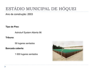 ESTÁDIO MUNICIPAL DE HÓQUEI
Ano de construção: 2003
Tipo de Piso:
Astroturf System Atlanta 96
Tribuna:
50 lugares sentados
Bancada coberta:
1 000 lugares sentados
 