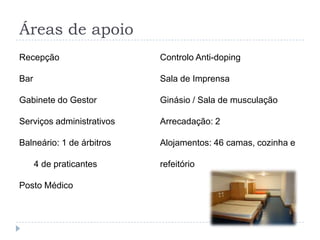 Áreas de apoio
Recepção
Bar
Gabinete do Gestor
Serviços administrativos
Balneário: 1 de árbitros
4 de praticantes
Posto Médico
Controlo Anti-doping
Sala de Imprensa
Ginásio / Sala de musculação
Arrecadação: 2
Alojamentos: 46 camas, cozinha e
refeitório
 