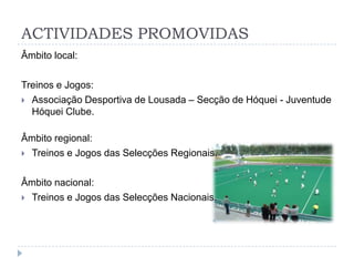 ACTIVIDADES PROMOVIDAS
Âmbito local:
Treinos e Jogos:
 Associação Desportiva de Lousada – Secção de Hóquei - Juventude
Hóquei Clube.
Âmbito regional:
 Treinos e Jogos das Selecções Regionais.
Âmbito nacional:
 Treinos e Jogos das Selecções Nacionais.
 