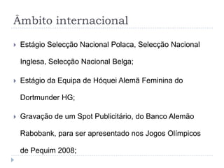 Âmbito internacional
 Estágio Selecção Nacional Polaca, Selecção Nacional
Inglesa, Selecção Nacional Belga;
 Estágio da Equipa de Hóquei Alemã Feminina do
Dortmunder HG;
 Gravação de um Spot Publicitário, do Banco Alemão
Rabobank, para ser apresentado nos Jogos Olímpicos
de Pequim 2008;
 