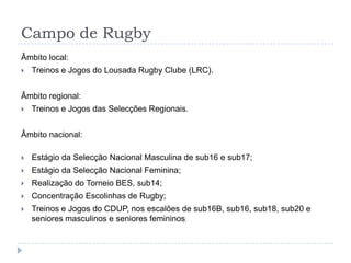 Campo de Rugby
Âmbito local:
 Treinos e Jogos do Lousada Rugby Clube (LRC).
Âmbito regional:
 Treinos e Jogos das Selecções Regionais.
Âmbito nacional:
 Estágio da Selecção Nacional Masculina de sub16 e sub17;
 Estágio da Selecção Nacional Feminina;
 Realização do Torneio BES, sub14;
 Concentração Escolinhas de Rugby;
 Treinos e Jogos do CDUP, nos escalões de sub16B, sub16, sub18, sub20 e
seniores masculinos e seniores femininos;
 