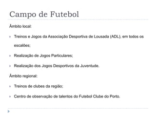 Campo de Futebol
Âmbito local:
 Treinos e Jogos da Associação Desportiva de Lousada (ADL), em todos os
escalões;
 Realização de Jogos Particulares;
 Realização dos Jogos Desportivos da Juventude.
Âmbito regional:
 Treinos de clubes da região;
 Centro de observação de talentos do Futebol Clube do Porto.
 