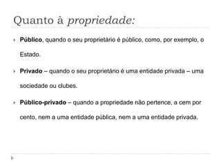 Quanto à propriedade:
 Público, quando o seu proprietário é público, como, por exemplo, o
Estado.
 Privado – quando o seu proprietário é uma entidade privada – uma
sociedade ou clubes.
 Público-privado – quando a propriedade não pertence, a cem por
cento, nem a uma entidade pública, nem a uma entidade privada.
 