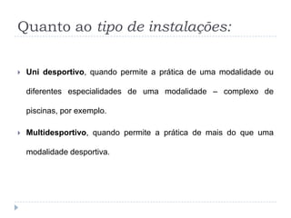 Quanto ao tipo de instalações:
 Uni desportivo, quando permite a prática de uma modalidade ou
diferentes especialidades de uma modalidade – complexo de
piscinas, por exemplo.
 Multidesportivo, quando permite a prática de mais do que uma
modalidade desportiva.
 