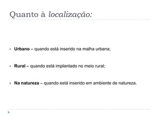 Quanto à localização:
 Urbano – quando está inserido na malha urbana;
 Rural – quando está implantado no meio rural;
 Na natureza – quando está inserido em ambiente de natureza.
 