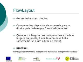 10
FlowLayout
 Gerenciador mais simples
 Componentes dispostos da esquerda para a
direita pela ordem que foram adicionados
 Quando o a largura dos componentes excede a
largura da janela, é criada uma nova linha
(assemelha-se a um editor de texto)
 Sintaxe:
FlowLayout(alinhamento, espaçamento-horizontal, espaçamento-vertical)
 