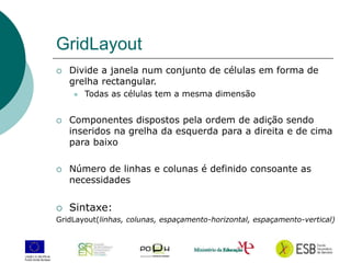 12
GridLayout
 Divide a janela num conjunto de células em forma de
grelha rectangular.
 Todas as células tem a mesma dimensão
 Componentes dispostos pela ordem de adição sendo
inseridos na grelha da esquerda para a direita e de cima
para baixo
 Número de linhas e colunas é definido consoante as
necessidades
 Sintaxe:
GridLayout(linhas, colunas, espaçamento-horizontal, espaçamento-vertical)
 