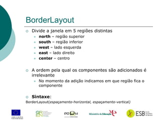 14
BorderLayout
 Divide a janela em 5 regiões distintas
 north – região superior
 south – região inferior
 west – lado esquerda
 east – lado direito
 center – centro
 A ordem pela qual os componentes são adicionados é
irrelevante
 No momento da adição indicamos em que região fica o
componente
 Sintaxe:
BorderLayout(espaçamento-horizontal, espaçamento-vertical)
 