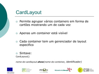 16
CardLayout
 Permite agrupar vários containers em forma de
cartões mostrando um de cada vez
 Apenas um container está visível
 Cada container tem um gerenciador de layout
especifico
 Sintaxe:
CardLayout()
nome-do-cardlayout.show(nome-do-conteiner, identificador)
 