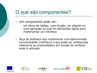 2
O que são componentes?
 Um componente pode ser:
 um bloco de código, uma função, um objecto ou
uma aplicação ao qual foi adicionado lógica para
implementar um interface
 Peça de Software que implementa uma determinada
funcionalidade (interface) e que pode ser configurada
(alterando as propriedades) em função do contexto
onde é utilizada
 