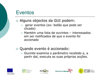 21
Eventos
 Alguns objectos da GUI podem:
 gerar eventos (ex: botão que pode ser
clicado)
 Mantém uma lista de ouvintes – interessados
em ser notificados de que o evento foi
accionado
 Quando evento é accionado:
 Ouvinte examina o parâmetro recebido e, a
partir daí, executa as suas próprias acções.
 