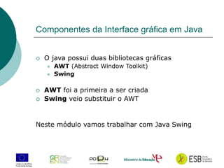 4
Componentes da Interface gráfica em Java
 O java possui duas bibliotecas gráficas
 AWT (Abstract Window Toolkit)
 Swing
 AWT foi a primeira a ser criada
 Swing veio substituir o AWT
Neste módulo vamos trabalhar com Java Swing
 