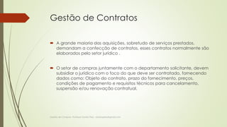 Gestão de Contratos 
 A grande maioria das aquisições, sobretudo de serviços prestados, 
demandam a confecção de contratos, esses contratos normalmente são 
elaborados pelo setor jurídico . 
 O setor de compras juntamente com o departamento solicitante, devem 
subsidiar o jurídico com o foco do que deve ser contratado, fornecendo 
dados como: Objeto do contrato, prazo do fornecimento, preços, 
condições de pagamento e requisitos técnicos para cancelamento, 
suspensão e/ou renovação contratual. 
Gestão de Compras- Professor Danilo Pires - danilospires@gmail.com 
 