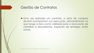 Gestão de Contratos 
 Uma vez assinado um contrato, o setor de compras 
deverá acompanhar sua execução, principalmente no 
que tange a itens como validade para a renovação de 
certidões e documentos, inspeção de entregas, entre 
outros. 
Gestão de Compras- Professor Danilo Pires - danilospires@gmail.com 
 