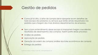 Gestão de pedidos 
 Como já foi dito, o setor de compra deve apropriar-se em detalhes de 
todo escopo dos produtos ou serviços que estão sendo requisitados nos 
pedidos que chegam dos mais diversos departamentos da empresa. 
 Sem o bom entendimento desse escopo é impossível chegar a excelentes 
resultados de desempenho das compras, fazem parte desse processo: 
 Análise do pedido 
 Aprovação do pedido 
 Geração da ordem de compra( análise dos lotes econômicos de compra) 
 Entrega do pedido 
Gestão de Compras- Professor Danilo Pires - danilospires@gmail.com 
 
