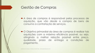 Gestão de Compras 
 A área de compras é responsável pelos processos de 
aquisição, que vão desde a compra de bens de 
consumo a contratação de serviços. 
 O Objetivo primordial da área de compras é realizar tais 
aquisições com a máxima eficiência possível, ou seja, 
atingindo a melhor relação possível entre preço, 
qualidade, prazo de entrega e condições de 
pagamento. 
Gestão de Compras- Professor Danilo Pires - danilospires@gmail.com 
 