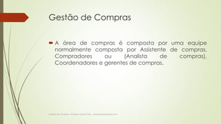 Gestão de Compras 
 A área de compras é composta por uma equipe 
normalmente composta por Assistente de compras, 
Compradores ou (Analista de compras), 
Coordenadores e gerentes de compras. 
Gestão de Compras- Professor Danilo Pires - danilospires@gmail.com 
 