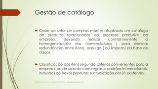 Gestão de catálogo 
 Cabe ao setor de compras manter atualizado um catálogo 
de produtos relacionados ao processo produtivo da 
empresa, devendo realizar constantemente a 
homogeneização das nomenclaturas ( para eliminar 
redundâncias entre itens), expurgo ( ou limpeza) da base de 
dados. 
 Classificação dos itens segundo critérios convenientes para a 
empresa, ou de acordo com regras e padrões internacionais, 
inclusões de novos produtos e atualização dos já existentes. 
Gestão de Compras- Professor Danilo Pires - danilospires@gmail.com 
 