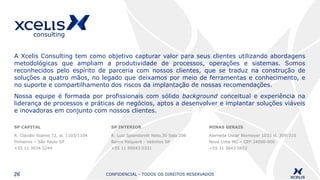 CONFIDENCIAL - TODOS OS DIREITOS RESERVADOS26
SP CAPITAL
R. Claudio Soares 72, sl. 1103/1104
Pinheiros – São Paulo SP
+55 11 3034 5244
SP INTERIOR
R. Luiz Spiandorelli Neto,30 Sala 206
Bairro Paiquerê - Valinhos SP
+55 11 95043 0331
MINAS GERAIS
Alameda Oscar Niemeyer 1033 sl. 309/310
Nova Lima MG – CEP 34000-000
+55 31 3643 5852
A Xcelis Consulting tem como objetivo capturar valor para seus clientes utilizando abordagens
metodológicas que ampliam a produtividade de processos, operações e sistemas. Somos
reconhecidos pelo espírito de parceria com nossos clientes, que se traduz na construção de
soluções a quatro mãos, no legado que deixamos por meio de ferramentas e conhecimento, e
no suporte e compartilhamento dos riscos da implantação de nossas recomendações.
Nossa equipe é formada por profissionais com sólido background conceitual e experiência na
liderança de processos e práticas de negócios, aptos a desenvolver e implantar soluções viáveis
e inovadoras em conjunto com nossos clientes.
 