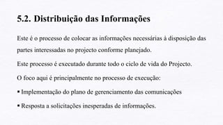 5.2. Distribuição das Informações
Este é o processo de colocar as informações necessárias à disposição das
partes interessadas no projecto conforme planejado.
Este processo é executado durante todo o ciclo de vida do Projecto.
O foco aqui é principalmente no processo de execução:
 Implementação do plano de gerenciamento das comunicações
 Resposta a solicitações inesperadas de informações.
 