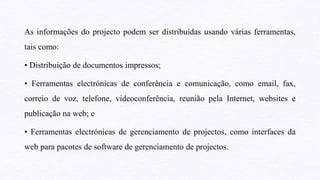 As informações do projecto podem ser distribuídas usando várias ferramentas,
tais como:
• Distribuição de documentos impressos;
• Ferramentas electrónicas de conferência e comunicação, como email, fax,
correio de voz, telefone, videoconferência, reunião pela Internet, websites e
publicação na web; e
• Ferramentas electrónicas de gerenciamento de projectos, como interfaces da
web para pacotes de software de gerenciamento de projectos.
 