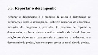 5.3. Reportar o desempenho
Reportar o desempenho é o processo de coleta e distribuição de
informações sobre o desempenho, inclusive relatórios de andamento,
medições do progresso e previsões. O processo de reportar o
desempenho envolve a coleta e a análise periódica da linha de base em
relação aos dados reais para entender e comunicar o andamento e o
desempenho do projeto, bem como para prever os resultados do projeto.
 