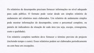 Os relatórios de desempenho precisam fornecer informações no nível adequado
para cada público. O formato pode variar desde um simples relatório de
andamento até relatórios mais elaborados. Um relatório de andamento simples
pode mostrar informações do desempenho, como o percentual completo, ou
painéis de indicadores da situação de cada área (ou seja, escopo, cronograma,
custo e qualidade).
Um relatório completo também deve fornecer o término previsto do projecto
(incluindo tempo e custo). Esses relatórios podem ser elaborados periodicamente
ou com base em excepções.
 