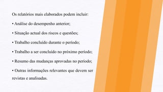 Os relatórios mais elaborados podem incluir:
• Análise do desempenho anterior;
• Situação actual dos riscos e questões;
• Trabalho concluído durante o período;
• Trabalho a ser concluído no próximo período;
• Resumo das mudanças aprovadas no período;
• Outras informações relevantes que devem ser
revistas e analisadas.
 