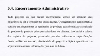5.4. Encerramento Administrativo
Todo projecto ou fase requer encerramento, depois de alcançar seus
objectivos ou vir a terminar por outras razões. O encerramento administrativo
consiste em documentar os resultados do projecto para formalizar a aceitação
do produto do projecto pelos patrocinadores ou clientes. Isto inclui a colecta
dos registos do projecto; garantindo que eles reflictam as especificações
finais; análise do sucesso, efectividade do projecto e lições aprendidas e o
arquivamento dessas informações para uso no futuro.
 