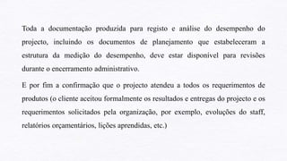 Toda a documentação produzida para registo e análise do desempenho do
projecto, incluindo os documentos de planejamento que estabeleceram a
estrutura da medição do desempenho, deve estar disponível para revisões
durante o encerramento administrativo.
E por fim a confirmação que o projecto atendeu a todos os requerimentos de
produtos (o cliente aceitou formalmente os resultados e entregas do projecto e os
requerimentos solicitados pela organização, por exemplo, evoluções do staff,
relatórios orçamentários, lições aprendidas, etc.)
 