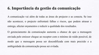 6. Importância da gestão da comunicação
A comunicação vai além de todas as áreas do projecto e as conecta. Se isso
não acontecer, o projecto enfrentará falhas e riscos, que podem atrasar a
entrega, afectar orçamentos e reduzir a qualidade dos resultados.
O gerenciamento da comunicação aumenta a chance de que a mensagem
enviada pelo emissor chegue ao receptor com o mínimo de ruído possível, de
modo que a mensagem possa ser descodificada com mais precisão e a
ambiguidade da comunicação possa ser evitada.
 