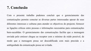 7. Conclusão
Com o presente trabalho pudemos concluir que o gerenciamento das
comunicações permite conectar as diversas partes interessadas apesar de seus
diferentes interesses e culturas para atender os objectivos do projecto; fornecer
as ligações críticas entre pessoas e informações necessárias para comunicações
bem-sucedidas. O gerenciamento das comunicações facilita que a mensagem
enviada pelo emissor chegue ao receptor com o mínimo de ruído possível, de
modo que a mensagem possa ser descodificada com mais precisão e a
ambiguidade da comunicação possa ser evitada.
 