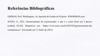 Referências Bibliográficas
GRIMAS, Prof. Washington, s.d. Apostila de Gestão de Projetos. WSGRIMAS.com.
JUSTO, A., 2021. Gerenciamento da comunicação: o que é e como fazer em 3 passos.
[online] EUAX. Disponível em: <https://www.euax.com.br/2019/05/gerenciamento-da-
comunicacao/> [Acessado em 11 Junho de 2021].
 