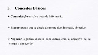 3. Conceitos Básicos
 Comunicação envolve troca de informação.
 Escopo: ponto que se deseja alcançar; alvo, intenção, objectivo.
 Negociar significa discutir com outros com o objectivo de se
chegar a um acordo.
 