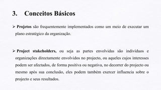 3. Conceitos Básicos
 Projetos são frequentemente implementados como um meio de executar um
plano estratégico da organização.
 Project stakeholders, ou seja as partes envolvidas são indivíduos e
organizações directamente envolvidos no projecto, ou aqueles cujos interesses
podem ser afectados, de forma positiva ou negativa, no decorrer do projecto ou
mesmo após sua conclusão, eles podem também exercer influencia sobre o
projecto e seus resultados.
 