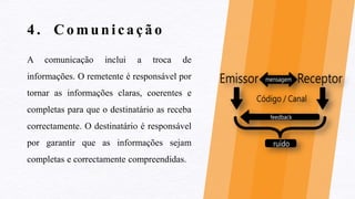 4 . Comunicação
A comunicação inclui a troca de
informações. O remetente é responsável por
tornar as informações claras, coerentes e
completas para que o destinatário as receba
correctamente. O destinatário é responsável
por garantir que as informações sejam
completas e correctamente compreendidas.
 