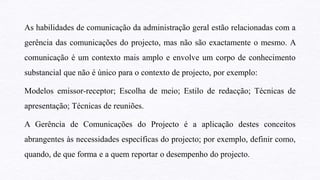 As habilidades de comunicação da administração geral estão relacionadas com a
gerência das comunicações do projecto, mas não são exactamente o mesmo. A
comunicação é um contexto mais amplo e envolve um corpo de conhecimento
substancial que não é único para o contexto de projecto, por exemplo:
Modelos emissor-receptor; Escolha de meio; Estilo de redacção; Técnicas de
apresentação; Técnicas de reuniões.
A Gerência de Comunicações do Projecto é a aplicação destes conceitos
abrangentes às necessidades específicas do projecto; por exemplo, definir como,
quando, de que forma e a quem reportar o desempenho do projecto.
 