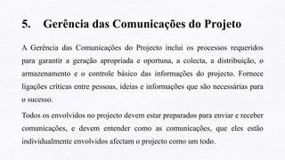 5. Gerência das Comunicações do Projeto
A Gerência das Comunicações do Projecto inclui os processos requeridos
para garantir a geração apropriada e oportuna, a colecta, a distribuição, o
armazenamento e o controle básico das informações do projecto. Fornece
ligações críticas entre pessoas, ideias e informações que são necessárias para
o sucesso.
Todos os envolvidos no projecto devem estar preparados para enviar e receber
comunicações, e devem entender como as comunicações, que eles estão
individualmente envolvidos afectam o projecto como um todo.
 