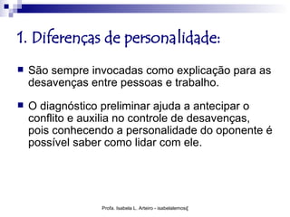 1. Diferenças de personalidade:
   São sempre invocadas como explicação para as
    desavenças entre pessoas e trabalho.
   O diagnóstico preliminar ajuda a antecipar o
    conflito e auxilia no controle de desavenças,
    pois conhecendo a personalidade do oponente é
    possível saber como lidar com ele.




                 Profa. Isabela L. Arteiro - isabelalemos@gmail.com
 