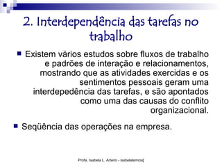 2. Interdependência das tarefas no
                 trabalho
   Existem vários estudos sobre fluxos de trabalho
          e padrões de interação e relacionamentos,
        mostrando que as atividades exercidas e os
                  sentimentos pessoais geram uma
      interdepedência das tarefas, e são apontados
                  como uma das causas do conflito
                                     organizacional.
   Seqüência das operações na empresa.


                 Profa. Isabela L. Arteiro - isabelalemos@gmail.com
 