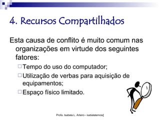 4. Recursos Compartilhados
Esta causa de conflito é muito comum nas
 organizações em virtude dos seguintes
 fatores:
   Tempo   do uso do computador;
   Utilização de verbas para aquisição de
    equipamentos;
   Espaço físico limitado.



               Profa. Isabela L. Arteiro - isabelalemos@gmail.com
 